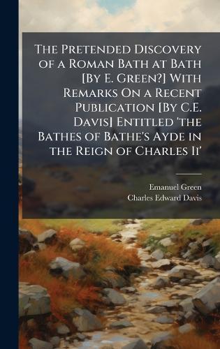 The Pretended Discovery of a Roman Bath at Bath [By E. Green?] With Remarks On a Recent Publication [By C.E. Davis] Entitled 'the Bathes of Bathe's Ayde in the Reign of Charles Ii'