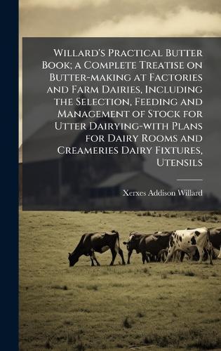 Willard's Practical Butter Book; a Complete Treatise on Butter-making at Factories and Farm Dairies, Including the Selection, Feeding and Management of Stock for Utter Dairying-with Plans for Dairy Rooms and Creameries Dairy Fixtures, Utensils