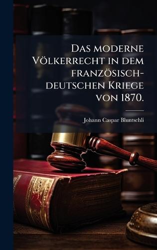 Das moderne Völkerrecht in dem französisch-deutschen Kriege von 1870.