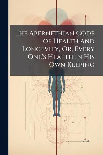 The Abernethian Code of Health and Longevity, Or, Every One's Health in His Own Keeping