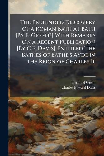 The Pretended Discovery of a Roman Bath at Bath [By E. Green?] With Remarks On a Recent Publication [By C.E. Davis] Entitled 'the Bathes of Bathe's Ayde in the Reign of Charles Ii'