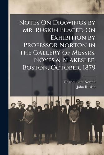 Notes On Drawings by Mr. Ruskin Placed On Exhibition by Professor Norton in the Gallery of Messrs. Noyes & Blakeslee, Boston, October, 1879