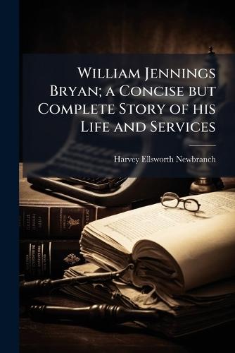 William Jennings Bryan; a Concise but Complete Story of his Life and Services