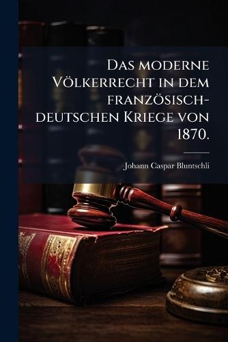 Das moderne Völkerrecht in dem französisch-deutschen Kriege von 1870.