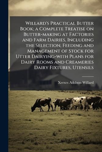 Willard's Practical Butter Book; a Complete Treatise on Butter-making at Factories and Farm Dairies, Including the Selection, Feeding and Management of Stock for Utter Dairying-with Plans for Dairy Rooms and Creameries Dairy Fixtures, Utensils