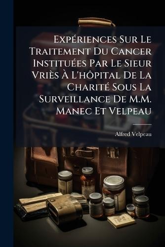 ExpÃ(c)riences Sur Le Traitement Du Cancer InstituÃ(c)es Par Le Sieur Vriès Ã L'hÃ´pital De La CharitÃ(c) Sous La Surveillance De M.M. Manec Et Velpeau