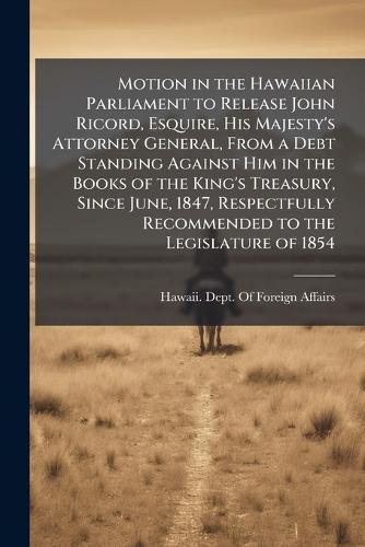 Motion in the Hawaiian Parliament to Release John Ricord, Esquire, His Majesty's Attorney General, From a Debt Standing Against Him in the Books of the King's Treasury, Since June, 1847, Respectfully Recommended to the Legislature of 1854