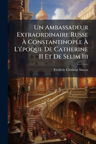 Un Ambassadeur Extraordinaire Russe Ã Constantinople Ã L'Ã(c)poque De Catherine II Et De Selim Iii
