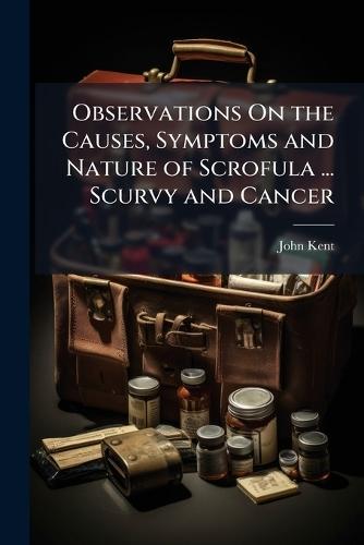 Observations On the Causes, Symptoms and Nature of Scrofula ... Scurvy and Cancer