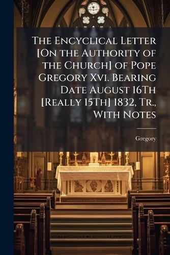 The Encyclical Letter [On the Authority of the Church] of Pope Gregory Xvi. Bearing Date August 16Th [Really 15Th] 1832, Tr., With Notes