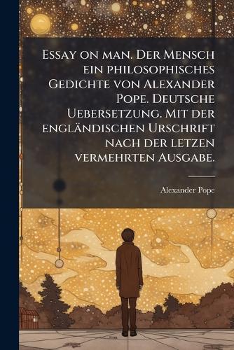 Essay on man. Der Mensch ein philosophisches Gedichte von Alexander Pope. Deutsche Uebersetzung. Mit der engländischen Urschrift nach der letzen vermehrten Ausgabe.