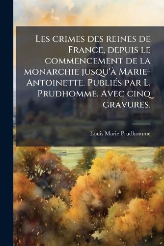 Les crimes des reines de France, depuis le commencement de la monarchie jusqu'Ã Marie-Antoinette. PubliÃ(c)s par L. Prudhomme. Avec cinq gravures.