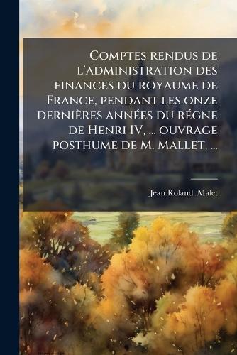 Comptes rendus de l'administration des finances du royaume de France, pendant les onze dernières annÃ(c)es du rÃ(c)gne de Henri IV, ... ouvrage posthume de M. Mallet, ...
