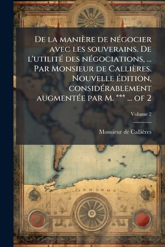 De la manière de nÃ(c)gocier avec les souverains. De l'utilitÃ(c) des nÃ(c)gociations, ... Par Monsieur de Callières. Nouvelle Ã(c)dition, considÃ(c)rablement augmentÃ(c)e par M. *** ... of 2