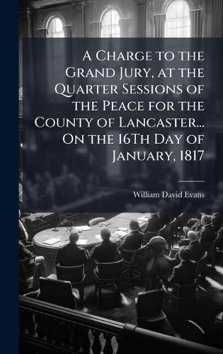 A Charge to the Grand Jury, at the Quarter Sessions of the Peace for the County of Lancaster... On the 16Th Day of January, 1817