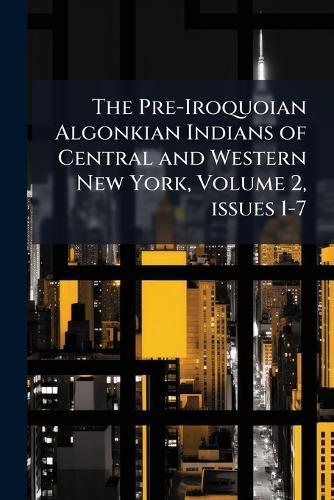 The Pre-Iroquoian Algonkian Indians of Central and Western New York, Volume 2, issues 1-7