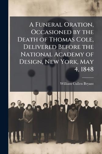 A Funeral Oration, Occasioned by the Death of Thomas Cole, Delivered Before the National Academy of Design, New York, May 4, 1848