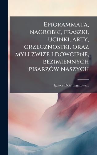 Epigrammata, nagrobki, fraszki, ucinki, arty, grzecznostki, oraz myli zwize i dowcipne, bezimiennych pisarzÃ3w naszych