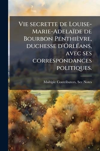 Vie secrette de Louise-Marie-Adelaïde de Bourbon Penthièvre, duchesse d'OrlÃ(c)ans, avec ses correspondances politiques.