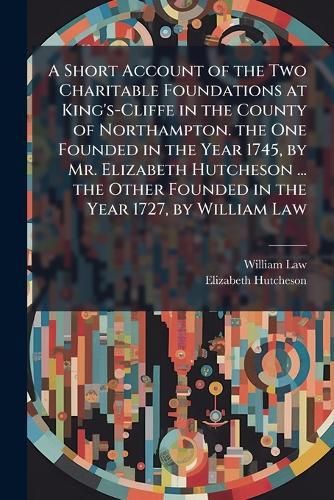 A Short Account of the Two Charitable Foundations at King's-Cliffe in the County of Northampton. the One Founded in the Year 1745, by Mr. Elizabeth Hutcheson ... the Other Founded in the Year 1727, by William Law