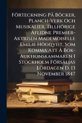 Förteckning PÃ Böcker, Planch-Verk Och Musikalier, Tillhörige Aflidne Premier-Aktrisen Mademoiselle Emilie Högqvist, Som Komma Att Ã... Bok-Auktionskammaren I Stockholm Försäljas Lördagen D. 13 November 1847