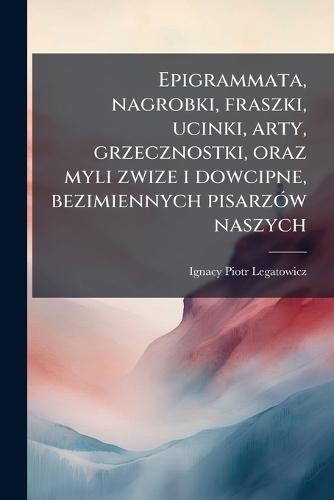 Epigrammata, nagrobki, fraszki, ucinki, arty, grzecznostki, oraz myli zwize i dowcipne, bezimiennych pisarzÃ3w naszych