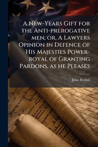 A New-Years Gift for the Anti-prerogative men, or, A Lawyers Opinion in Defence of His Majesties Power-royal of Granting Pardons, as he Pleases