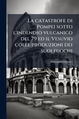 La catastrofe di Pompei sotto l'indendio vulcanico del 79 ed il Vesuvio colle produzioni dei suoi fuochi