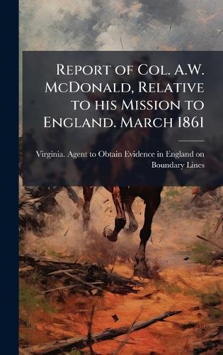 Report of Col. A.W. McDonald, Relative to his Mission to England. March 1861
