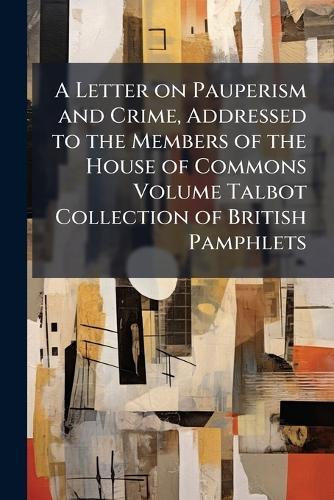 A Letter on Pauperism and Crime, Addressed to the Members of the House of Commons Volume Talbot Collection of British Pamphlets