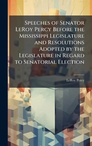 Speeches of Senator LeRoy Percy Before the Mississippi Legislature and Resolutions Adopted by the Legislature in Regard to Senatorial Election