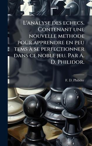 L'analyse des echecs. Contenant une nouvelle methode pour apprendre en peu tems Ã se perfectionner dans ce noble jeu. Par A. D. Philidor.