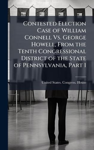Contested Election Case of William Connell Vs. George Howell, From the Tenth Congressional District of the State of Pennsylvania, Part 1