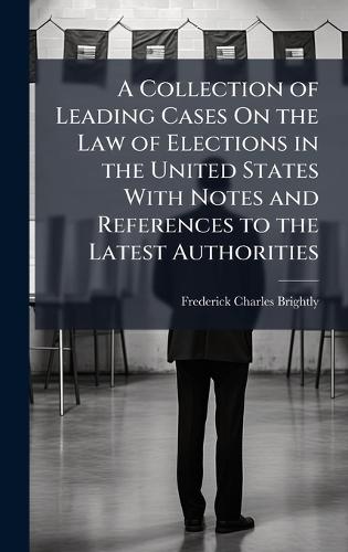 A Collection of Leading Cases On the Law of Elections in the United States With Notes and References to the Latest Authorities