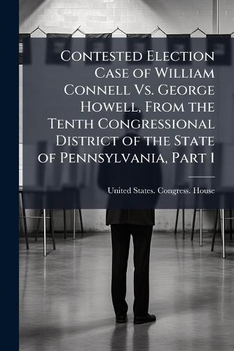 Contested Election Case of William Connell Vs. George Howell, From the Tenth Congressional District of the State of Pennsylvania, Part 1