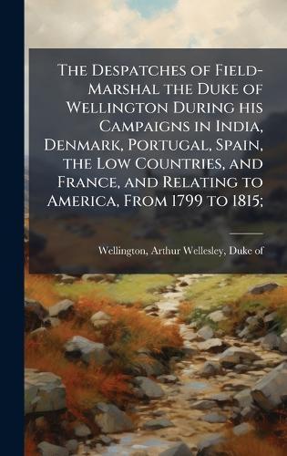 The Despatches of Field-Marshal the Duke of Wellington During his Campaigns in India, Denmark, Portugal, Spain, the Low Countries, and France, and Relating to America, From 1799 to 1815;
