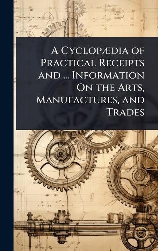A CyclopÃ]dia of Practical Receipts and ... Information On the Arts, Manufactures, and Trades