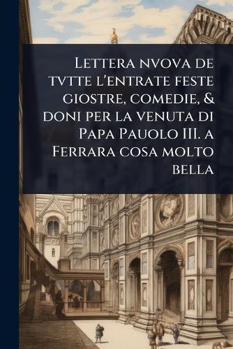 Lettera nvova de tvtte l'entrate feste giostre, comedie, & doni per la venuta di Papa Pauolo III. a Ferrara cosa molto bella