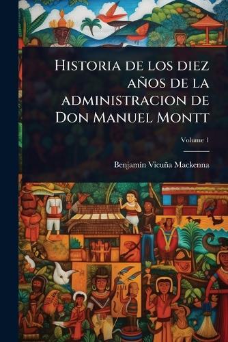 Historia de los diez años de la administracion de Don Manuel Montt