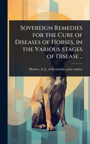 Sovereign Remedies for the Cure of Diseases of Horses, in the Various Stages of Disease ..