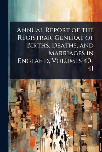 Annual Report of the Registrar-General of Births, Deaths, and Marriages in England, Volumes 40-41