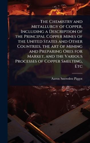 The Chemistry and Metallurgy of Copper, Including a Description of the Principal Copper Mines of the United States and Other Countries, the art of Mining and Preparing Ores for Market, and the Various Processes of Copper Smelting, Etc