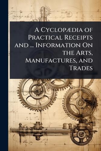 A CyclopÃ]dia of Practical Receipts and ... Information On the Arts, Manufactures, and Trades