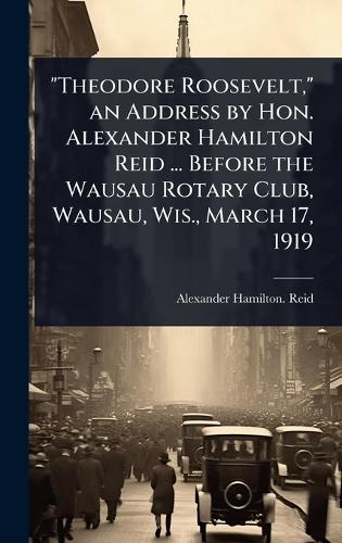 ""Theodore Roosevelt,"" an Address by Hon. Alexander Hamilton Reid ... Before the Wausau Rotary Club, Wausau, Wis., March 17, 1919