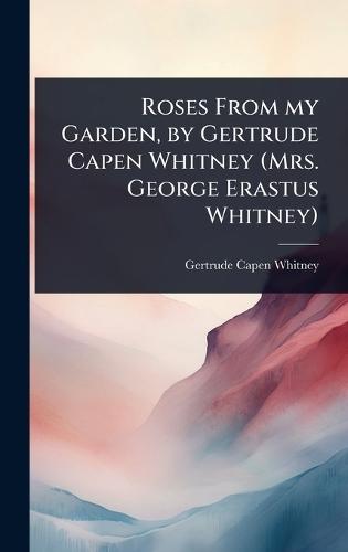Roses From my Garden, by Gertrude Capen Whitney (Mrs. George Erastus Whitney)