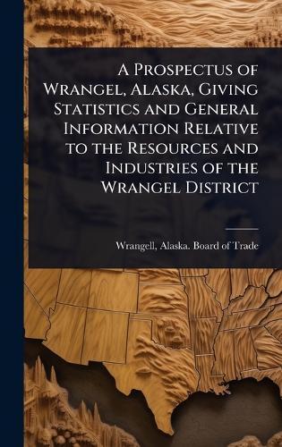 A Prospectus of Wrangel, Alaska, Giving Statistics and General Information Relative to the Resources and Industries of the Wrangel District