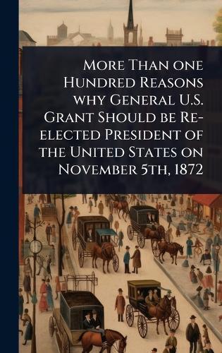 More Than one Hundred Reasons why General U.S. Grant Should be Re-elected President of the United States on November 5th, 1872