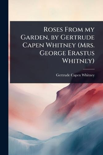 Roses From my Garden, by Gertrude Capen Whitney (Mrs. George Erastus Whitney)