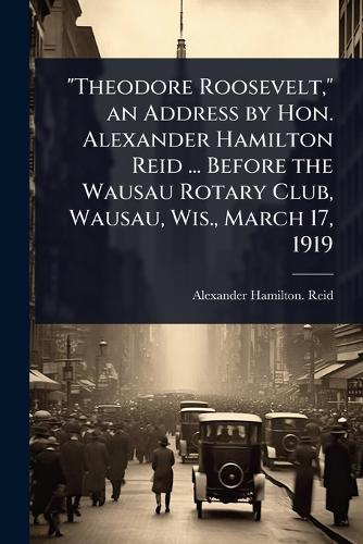 ""Theodore Roosevelt,"" an Address by Hon. Alexander Hamilton Reid ... Before the Wausau Rotary Club, Wausau, Wis., March 17, 1919