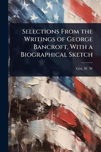 Selections From the Writings of George Bancroft, With a Biographical Sketch